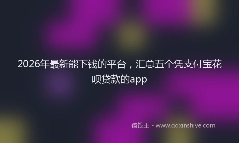 2026年最新能下钱的平台，汇总五个凭支付宝花呗贷款的app
