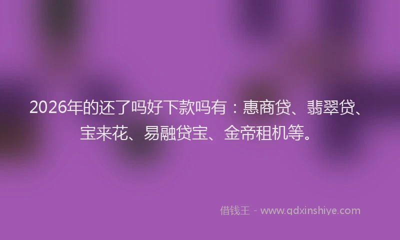 2026年的还了吗好下款吗有：惠商贷、翡翠贷、宝来花、易融贷宝、金帝租机等。