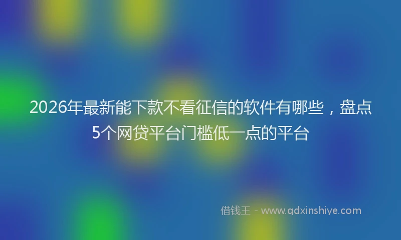 2026年最新能下款不看征信的软件有哪些，盘点5个网贷平台门槛低一点的平台