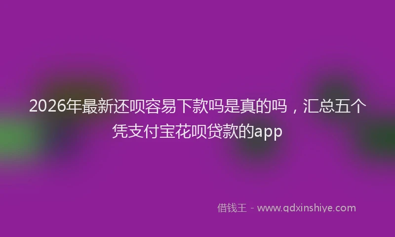 2026年最新还呗容易下款吗是真的吗，汇总五个凭支付宝花呗贷款的app