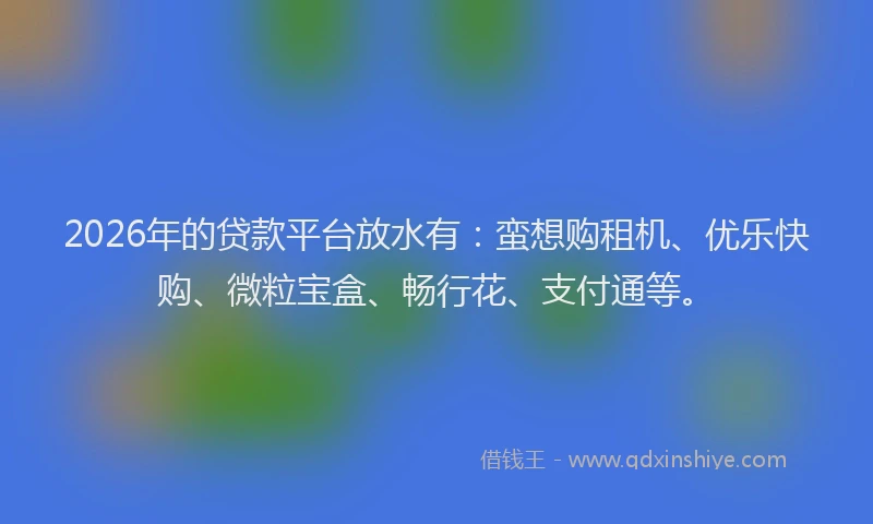 2026年的贷款平台放水有：蛮想购租机、优乐快购、微粒宝盒、畅行花、支付通等。