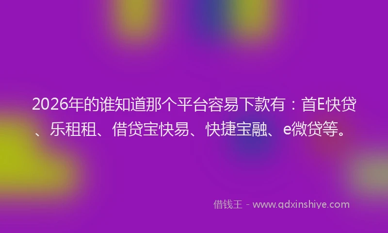 2026年的谁知道那个平台容易下款有：首E快贷、乐租租、借贷宝快易、快捷宝融、e微贷等。