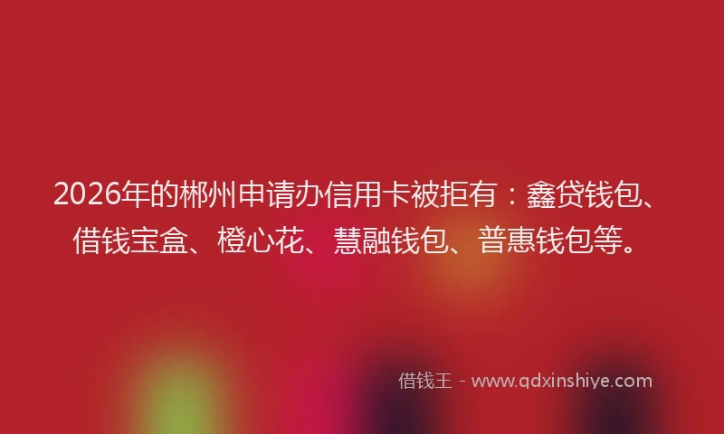 2026年的郴州申请办信用卡被拒有：鑫贷钱包、借钱宝盒、橙心花、慧融钱包、普惠钱包等。