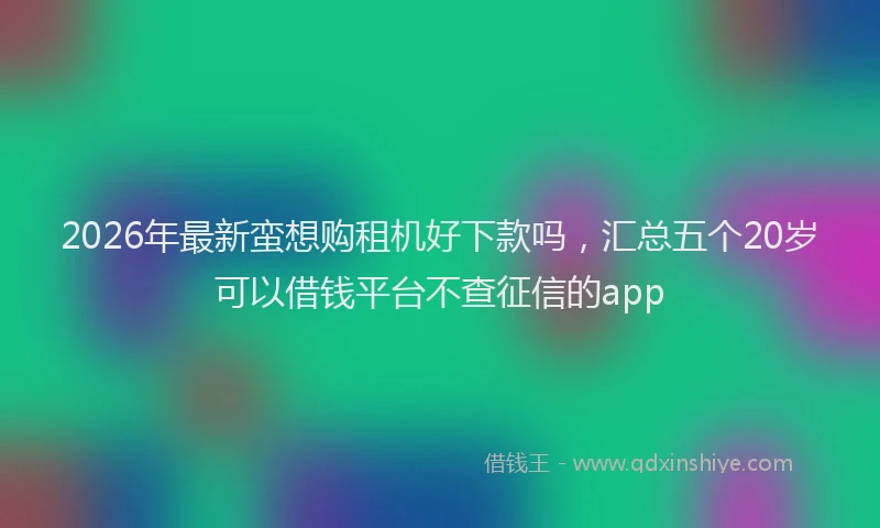 2026年最新蛮想购租机好下款吗，汇总五个20岁可以借钱平台不查征信的app