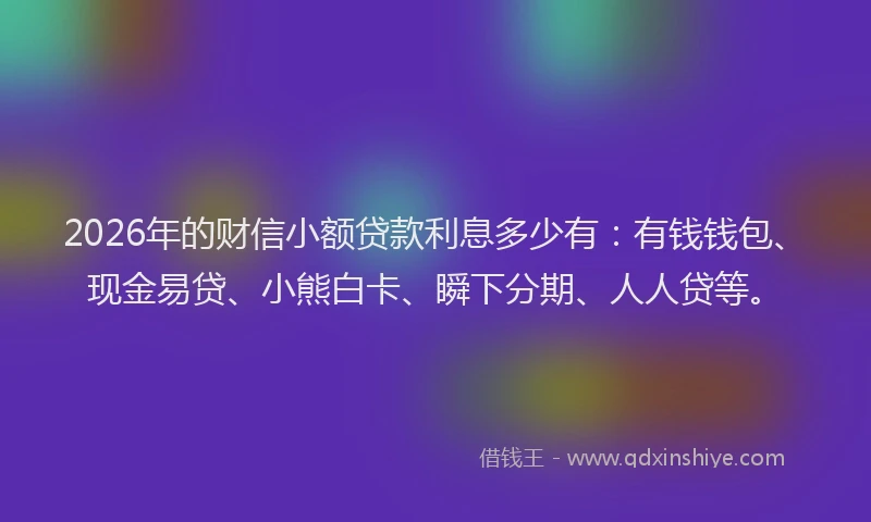 2026年的财信小额贷款利息多少有：有钱钱包、现金易贷、小熊白卡、瞬下分期、人人贷等。