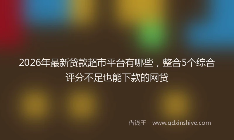 2026年最新贷款超市平台有哪些，整合5个综合评分不足也能下款的网贷