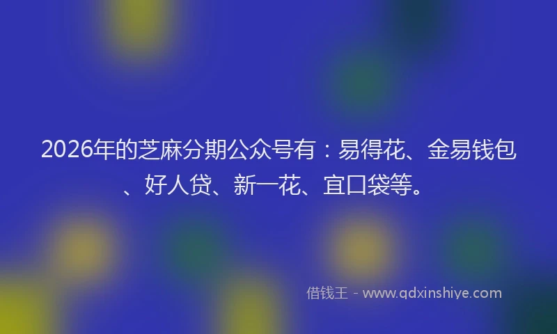 2026年的芝麻分期公众号有：易得花、金易钱包、好人贷、新一花、宜口袋等。