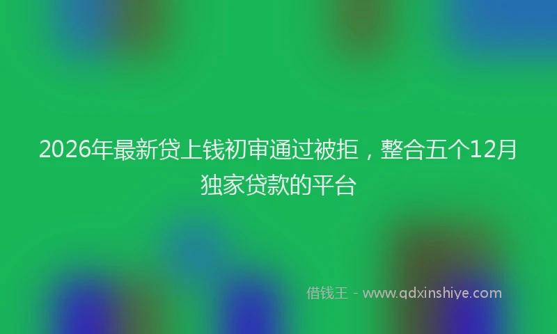 2026年最新贷上钱初审通过被拒，整合五个12月独家贷款的平台