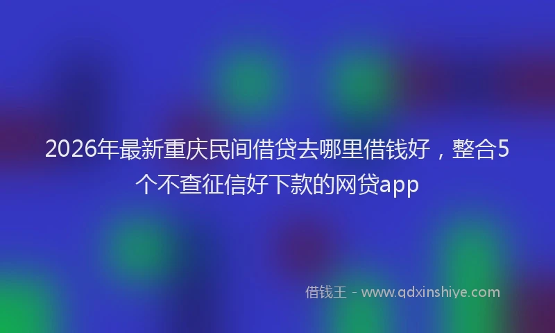 2026年最新重庆民间借贷去哪里借钱好，整合5个不查征信好下款的网贷app