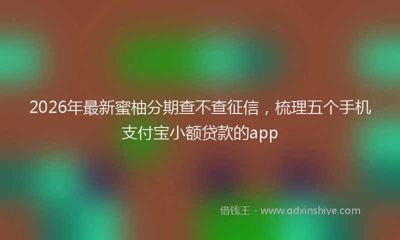2026年最新蜜柚分期查不查征信，梳理五个手机支付宝小额贷款的app