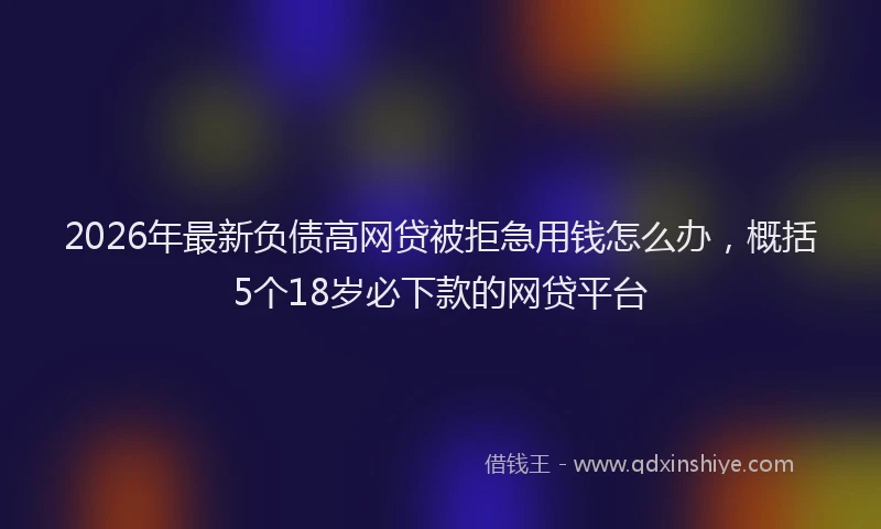 2026年最新负债高网贷被拒急用钱怎么办，概括5个18岁必下款的网贷平台
