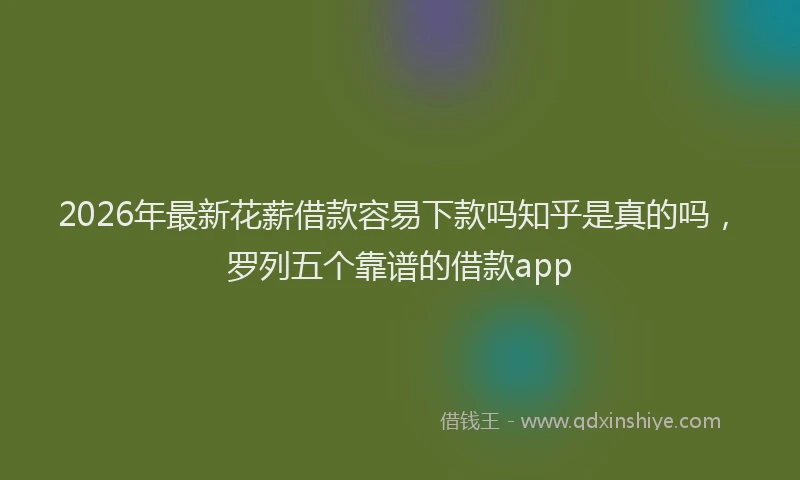 2026年最新花薪借款容易下款吗知乎是真的吗，罗列五个靠谱的借款app