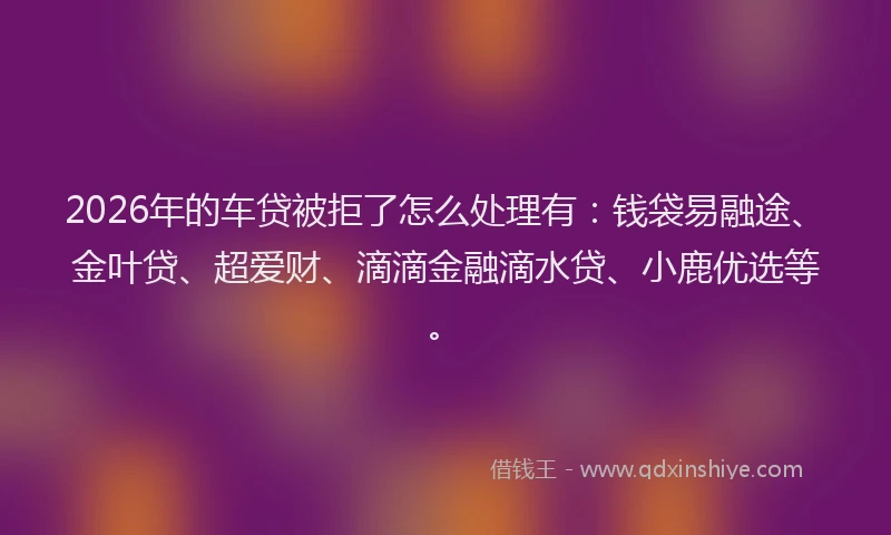 2026年的车贷被拒了怎么处理有：钱袋易融途、金叶贷、超爱财、滴滴金融滴水贷、小鹿优选等。