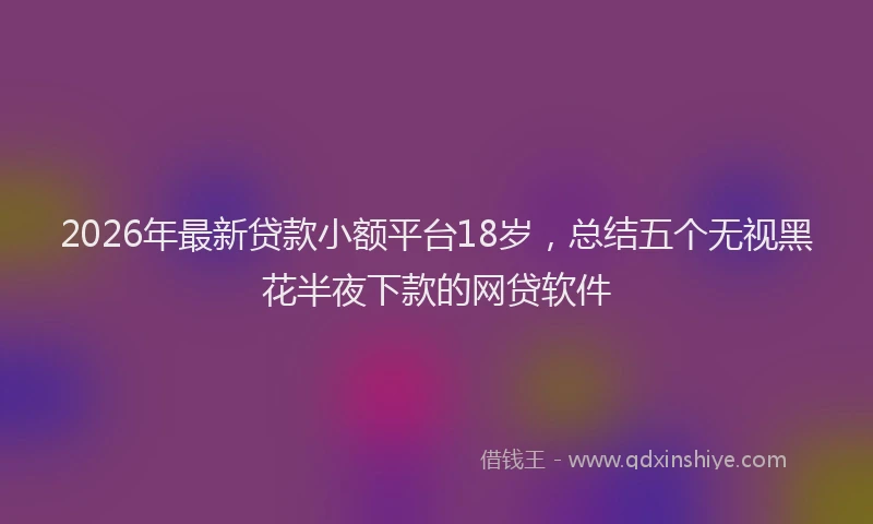 2026年最新贷款小额平台18岁，总结五个无视黑花半夜下款的网贷软件