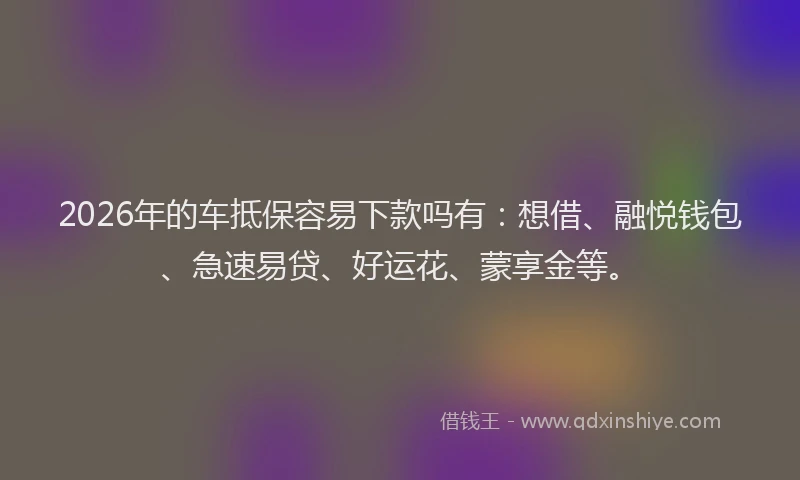 2026年的车抵保容易下款吗有：想借、融悦钱包、急速易贷、好运花、蒙享金等。