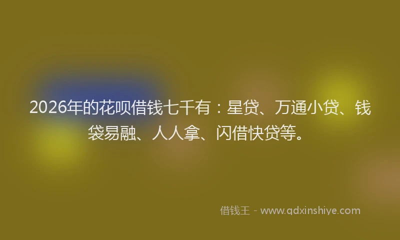 2026年的花呗借钱七千有：星贷、万通小贷、钱袋易融、人人拿、闪借快贷等。