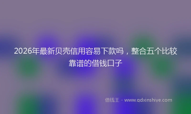 2026年最新贝壳信用容易下款吗，整合五个比较靠谱的借钱口子