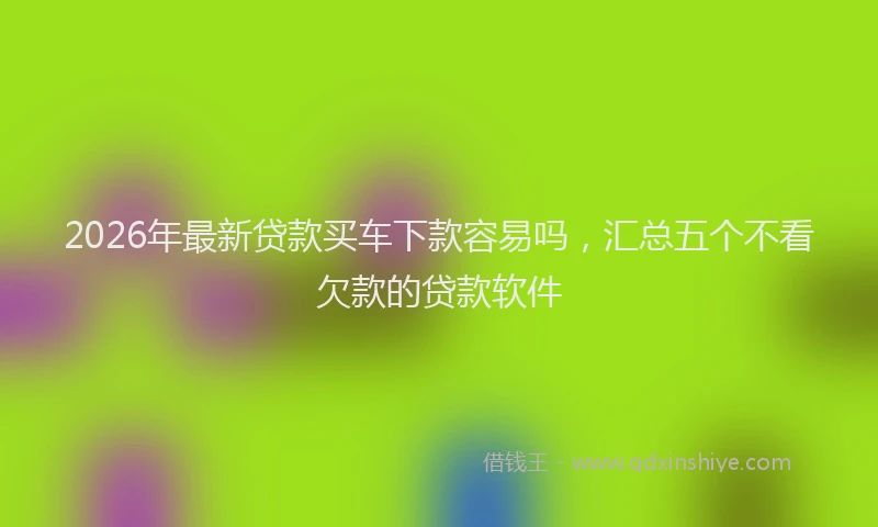 2026年最新贷款买车下款容易吗，汇总五个不看欠款的贷款软件