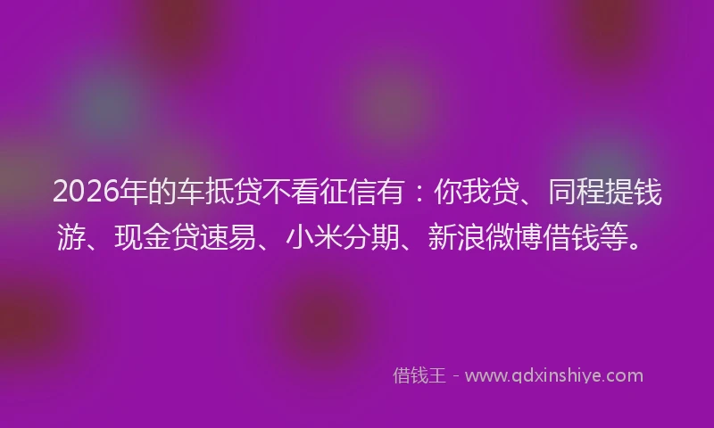 2026年的车抵贷不看征信有：你我贷、同程提钱游、现金贷速易、小米分期、新浪微博借钱等。