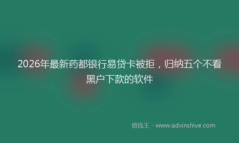 2026年最新药都银行易贷卡被拒，归纳五个不看黑户下款的软件