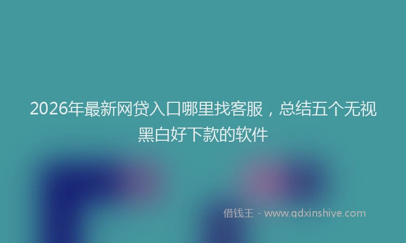 2026年最新网贷入口哪里找客服，总结五个无视黑白好下款的软件
