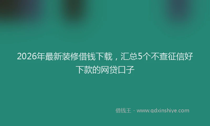 2026年最新装修借钱下载，汇总5个不查征信好下款的网贷口子