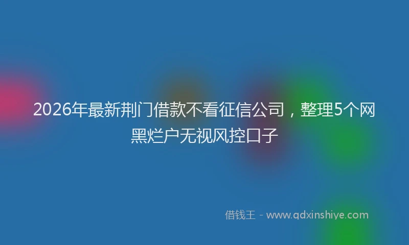 2026年最新荆门借款不看征信公司，整理5个网黑烂户无视风控口子