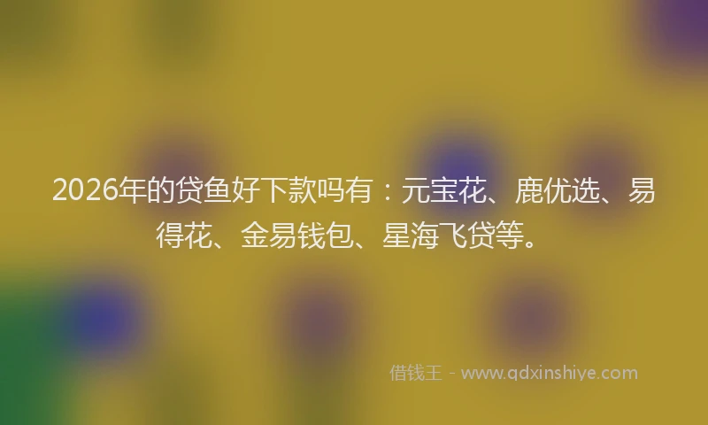 2026年的贷鱼好下款吗有：元宝花、鹿优选、易得花、金易钱包、星海飞贷等。
