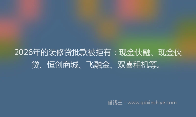 2026年的装修贷批款被拒有：现金侠融、现金侠贷、恒创商城、飞融金、双喜租机等。