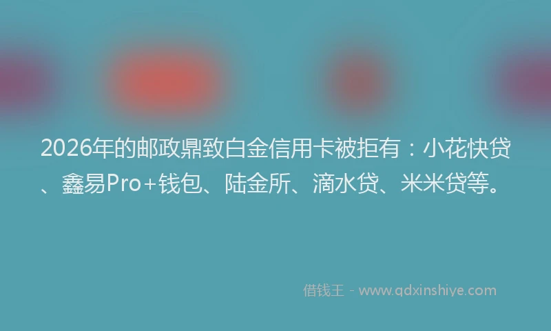 2026年的邮政鼎致白金信用卡被拒有：小花快贷、鑫易Pro+钱包、陆金所、滴水贷、米米贷等。