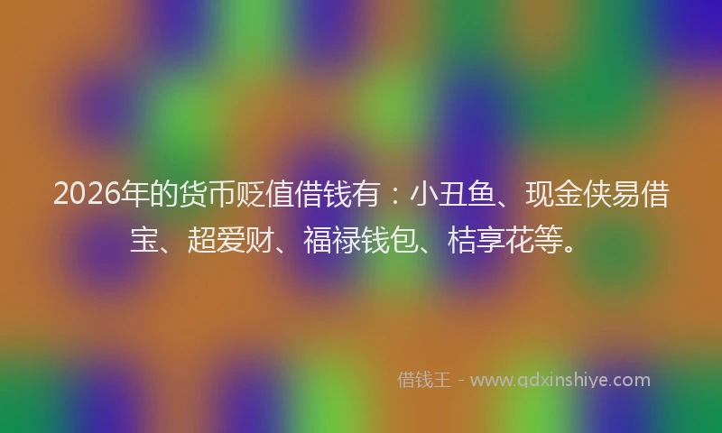 2026年的货币贬值借钱有：小丑鱼、现金侠易借宝、超爱财、福禄钱包、桔享花等。