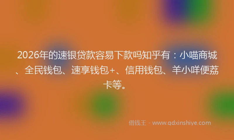 2026年的速银贷款容易下款吗知乎有：小喵商城、全民钱包、速享钱包+、信用钱包、羊小咩便荔卡等。