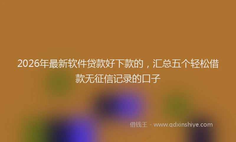 2026年最新软件贷款好下款的，汇总五个轻松借款无征信记录的口子