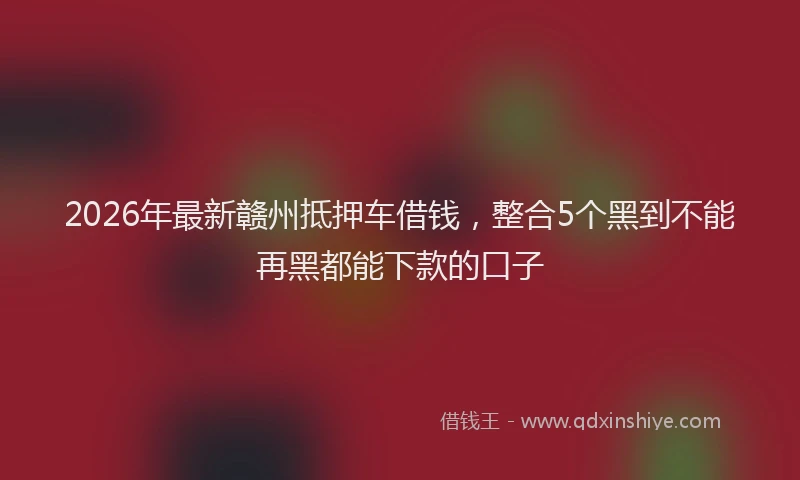 2026年最新赣州抵押车借钱，整合5个黑到不能再黑都能下款的口子