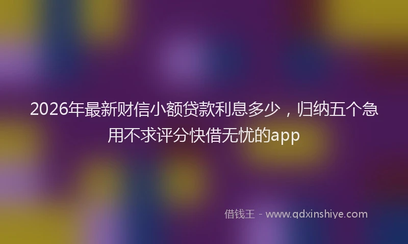 2026年最新财信小额贷款利息多少，归纳五个急用不求评分快借无忧的app