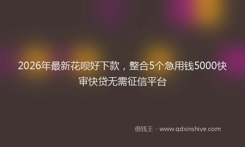2026年最新花呗好下款，整合5个急用钱5000快审快贷无需征信平台
