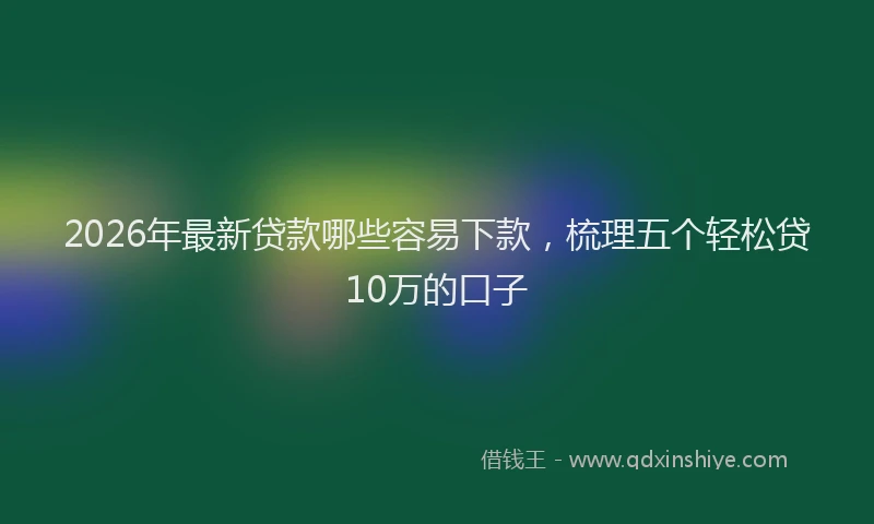 2026年最新贷款哪些容易下款，梳理五个轻松贷10万的口子