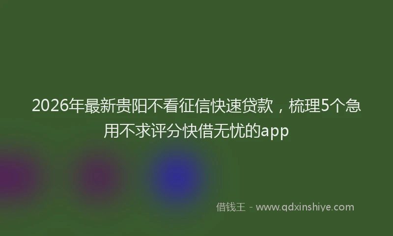 2026年最新贵阳不看征信快速贷款，梳理5个急用不求评分快借无忧的app