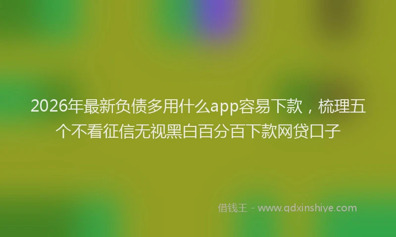 2026年最新负债多用什么app容易下款，梳理五个不看征信无视黑白百分百下款网贷口子