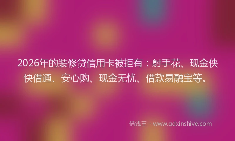 2026年的装修贷信用卡被拒有：射手花、现金侠快借通、安心购、现金无忧、借款易融宝等。