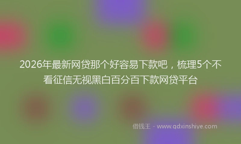2026年最新网贷那个好容易下款吧，梳理5个不看征信无视黑白百分百下款网贷平台