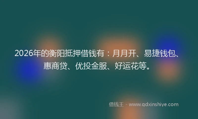 2026年的衡阳抵押借钱有：月月开、易捷钱包、惠商贷、优投金服、好运花等。