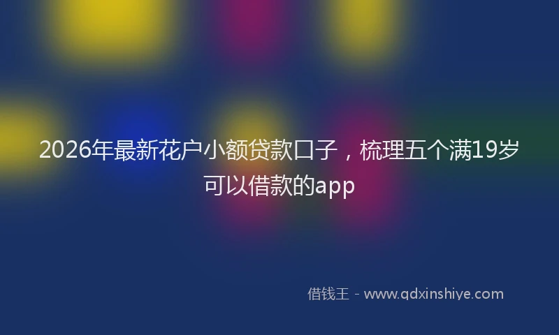 2026年最新花户小额贷款口子，梳理五个满19岁可以借款的app