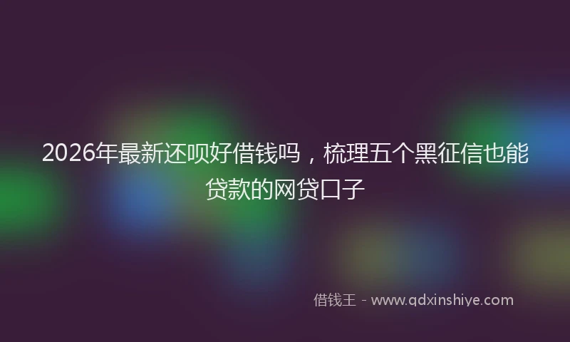 2026年最新还呗好借钱吗，梳理五个黑征信也能贷款的网贷口子
