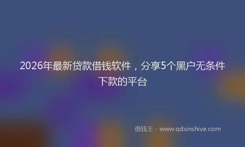 2026年最新贷款借钱软件，分享5个黑户无条件下款的平台