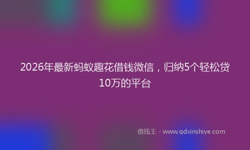 2026年最新蚂蚁趣花借钱微信，归纳5个轻松贷10万的平台