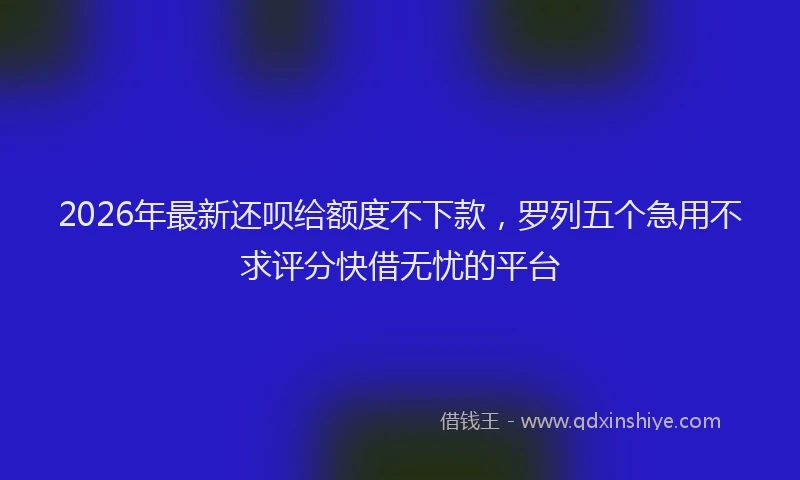2026年最新还呗给额度不下款，罗列五个急用不求评分快借无忧的平台