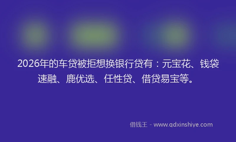 2026年的车贷被拒想换银行贷有：元宝花、钱袋速融、鹿优选、任性贷、借贷易宝等。