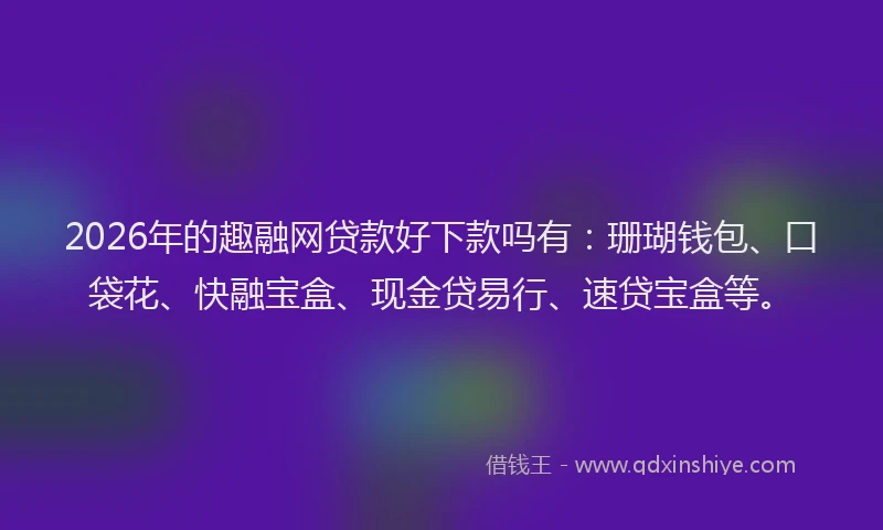 2026年的趣融网贷款好下款吗有：珊瑚钱包、口袋花、快融宝盒、现金贷易行、速贷宝盒等。