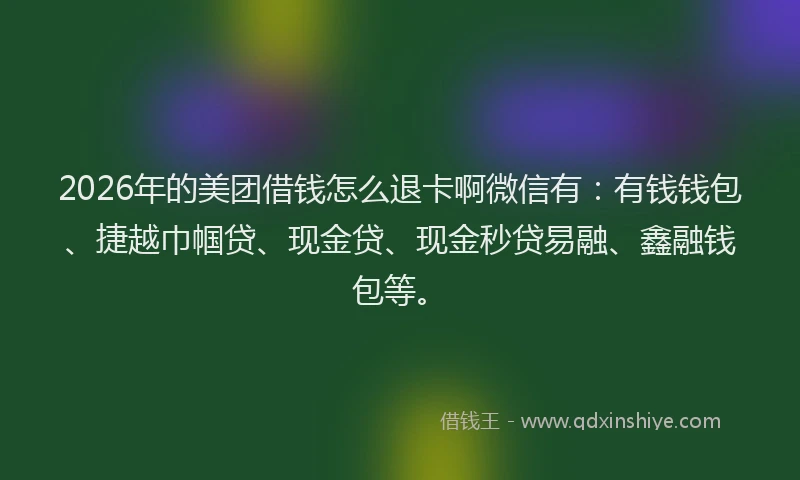 2026年的美团借钱怎么退卡啊微信有：有钱钱包、捷越巾帼贷、现金贷、现金秒贷易融、鑫融钱包等。